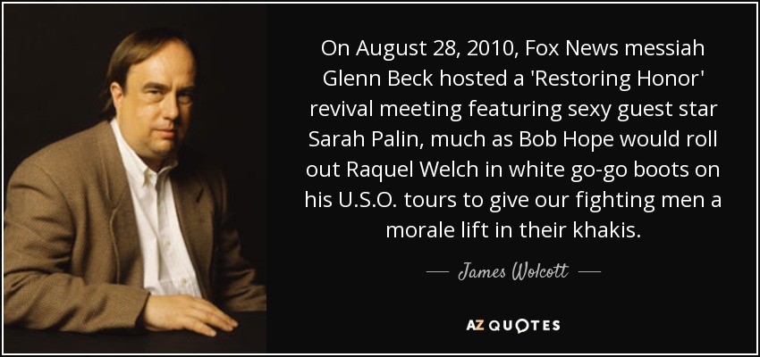 On August 28, 2010, Fox News messiah Glenn Beck hosted a 'Restoring Honor' revival meeting featuring sexy guest star Sarah Palin, much as Bob Hope would roll out Raquel Welch in white go-go boots on his U.S.O. tours to give our fighting men a morale lift in their khakis. - James Wolcott