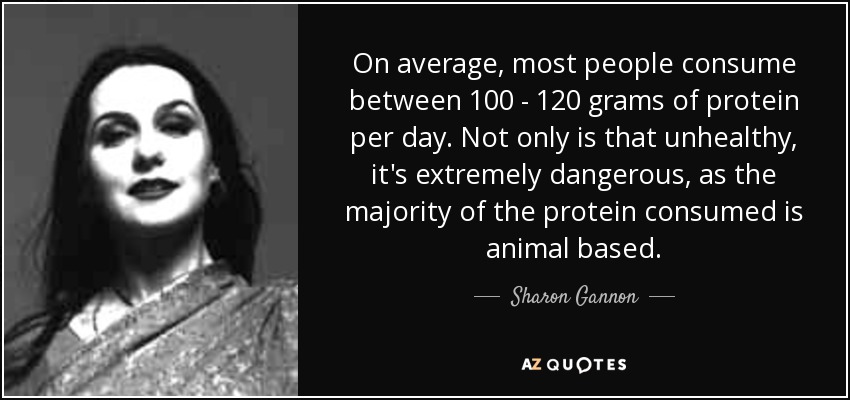 On average, most people consume between 100 - 120 grams of protein per day. Not only is that unhealthy, it's extremely dangerous, as the majority of the protein consumed is animal based. - Sharon Gannon