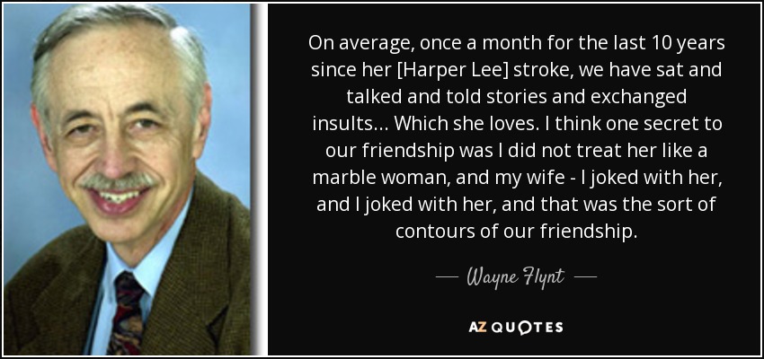 On average, once a month for the last 10 years since her [Harper Lee] stroke, we have sat and talked and told stories and exchanged insults... Which she loves. I think one secret to our friendship was I did not treat her like a marble woman, and my wife - I joked with her, and I joked with her, and that was the sort of contours of our friendship. - Wayne Flynt