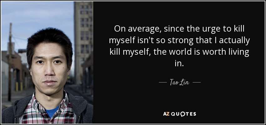 On average, since the urge to kill myself isn't so strong that I actually kill myself, the world is worth living in. - Tao Lin