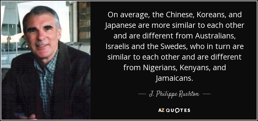 On average, the Chinese, Koreans, and Japanese are more similar to each other and are different from Australians, Israelis and the Swedes, who in turn are similar to each other and are different from Nigerians, Kenyans, and Jamaicans. - J. Philippe Rushton