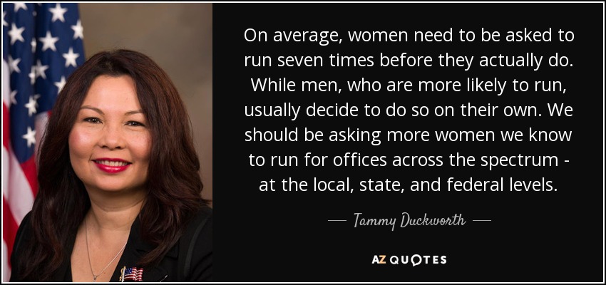 On average, women need to be asked to run seven times before they actually do. While men, who are more likely to run, usually decide to do so on their own. We should be asking more women we know to run for offices across the spectrum - at the local, state, and federal levels. - Tammy Duckworth