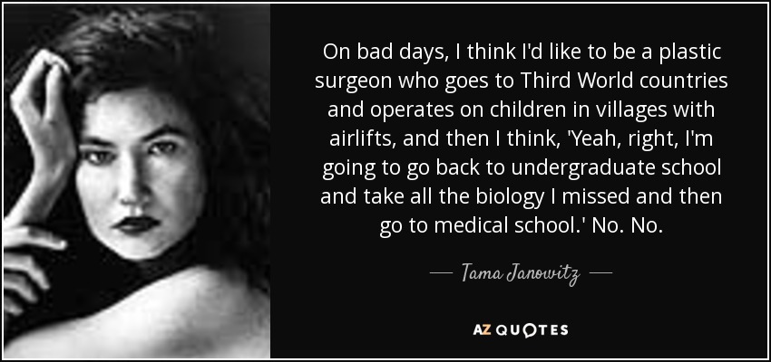 On bad days, I think I'd like to be a plastic surgeon who goes to Third World countries and operates on children in villages with airlifts, and then I think, 'Yeah, right, I'm going to go back to undergraduate school and take all the biology I missed and then go to medical school.' No. No. - Tama Janowitz