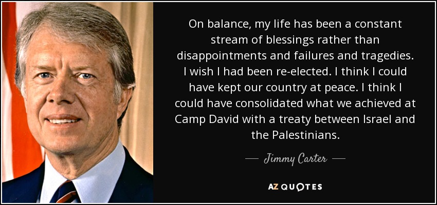 On balance, my life has been a constant stream of blessings rather than disappointments and failures and tragedies. I wish I had been re-elected. I think I could have kept our country at peace. I think I could have consolidated what we achieved at Camp David with a treaty between Israel and the Palestinians. - Jimmy Carter