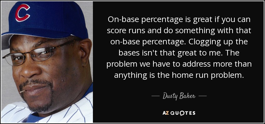 On-base percentage is great if you can score runs and do something with that on-base percentage. Clogging up the bases isn't that great to me. The problem we have to address more than anything is the home run problem. - Dusty Baker