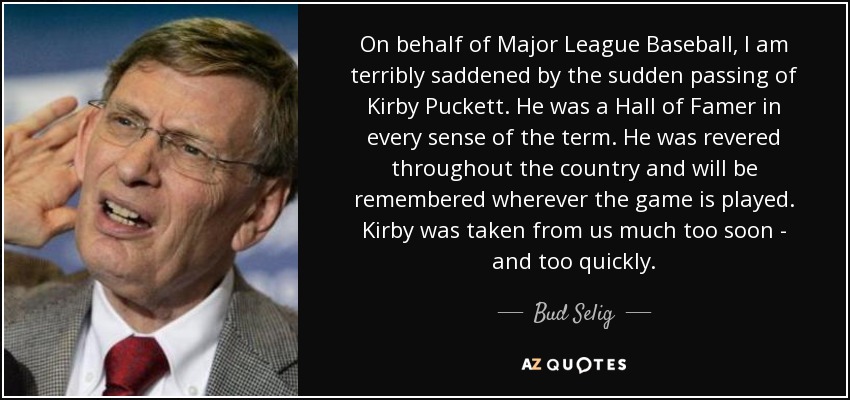 On behalf of Major League Baseball, I am terribly saddened by the sudden passing of Kirby Puckett. He was a Hall of Famer in every sense of the term. He was revered throughout the country and will be remembered wherever the game is played. Kirby was taken from us much too soon - and too quickly. - Bud Selig