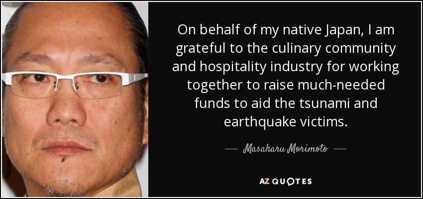 On behalf of my native Japan, I am grateful to the culinary community and hospitality industry for working together to raise much-needed funds to aid the tsunami and earthquake victims. - Masaharu Morimoto