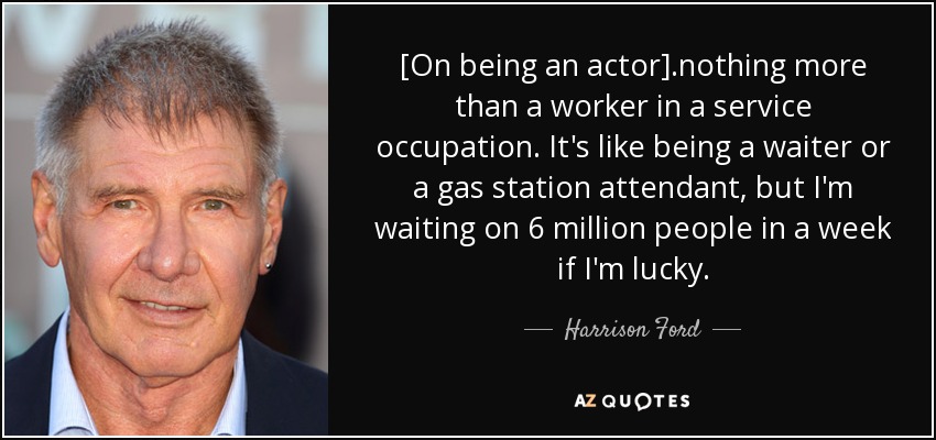 [On being an actor] .nothing more than a worker in a service occupation . It's like being a waiter or a gas station attendant, but I'm waiting on 6 million people in a week if I'm lucky. - Harrison Ford
