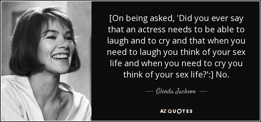 [On being asked, 'Did you ever say that an actress needs to be able to laugh and to cry and that when you need to laugh you think of your sex life and when you need to cry you think of your sex life?':] No. - Glenda Jackson