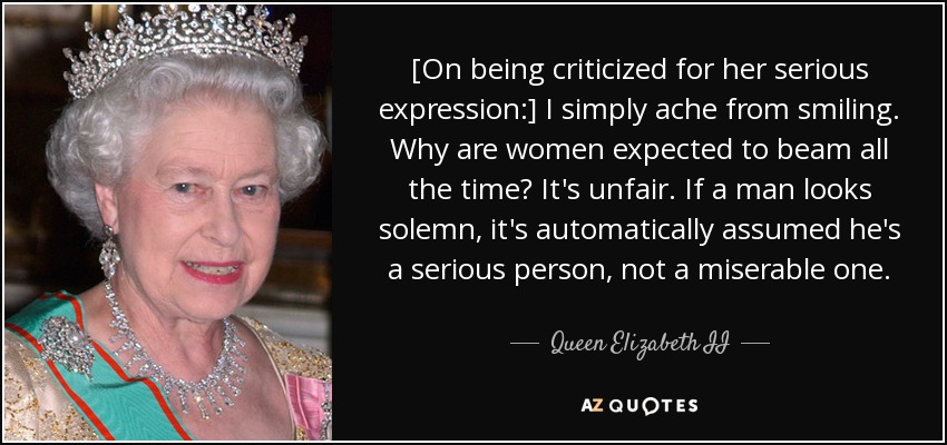 [On being criticized for her serious expression:] I simply ache from smiling. Why are women expected to beam all the time? It's unfair. If a man looks solemn, it's automatically assumed he's a serious person, not a miserable one. - Queen Elizabeth II