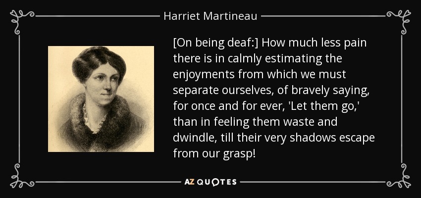 [On being deaf:] How much less pain there is in calmly estimating the enjoyments from which we must separate ourselves, of bravely saying, for once and for ever, 'Let them go,' than in feeling them waste and dwindle, till their very shadows escape from our grasp! - Harriet Martineau