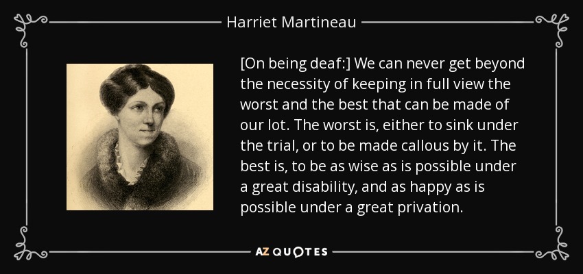 [On being deaf:] We can never get beyond the necessity of keeping in full view the worst and the best that can be made of our lot. The worst is, either to sink under the trial, or to be made callous by it. The best is, to be as wise as is possible under a great disability, and as happy as is possible under a great privation. - Harriet Martineau
