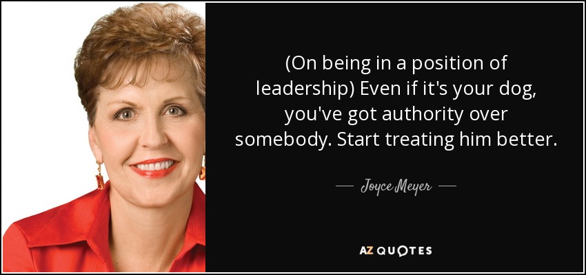 (On being in a position of leadership) Even if it's your dog, you've got authority over somebody. Start treating him better. - Joyce Meyer