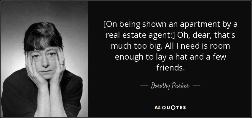 [On being shown an apartment by a real estate agent:] Oh, dear, that's much too big. All I need is room enough to lay a hat and a few friends. - Dorothy Parker