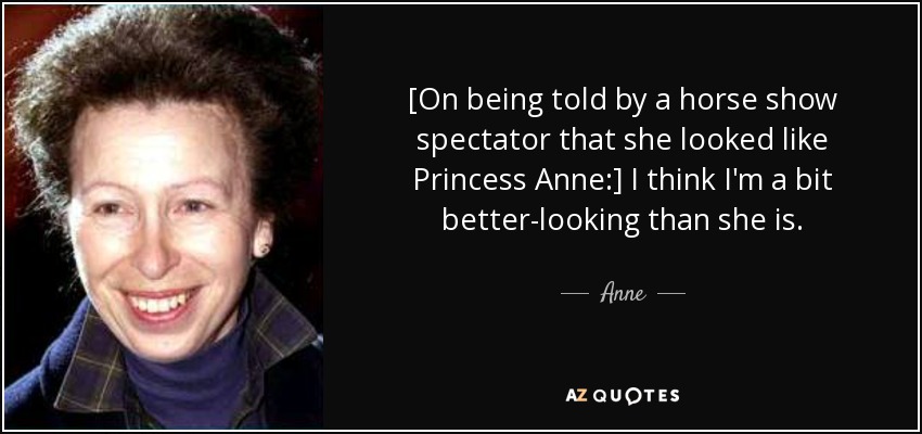 [On being told by a horse show spectator that she looked like Princess Anne:] I think I'm a bit better-looking than she is. - Anne, Princess Royal