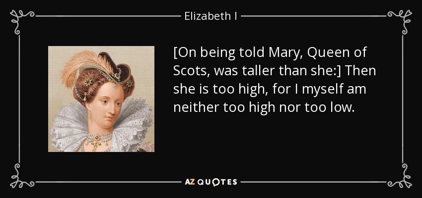 [On being told Mary, Queen of Scots, was taller than she:] Then she is too high, for I myself am neither too high nor too low. - Elizabeth I