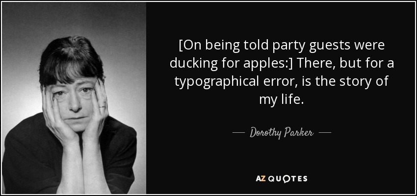[On being told party guests were ducking for apples:] There, but for a typographical error, is the story of my life. - Dorothy Parker