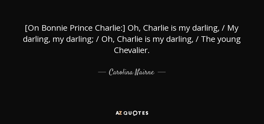 [On Bonnie Prince Charlie:] Oh, Charlie is my darling, / My darling, my darling; / Oh, Charlie is my darling, / The young Chevalier. - Carolina Nairne