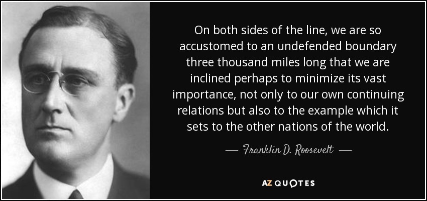On both sides of the line, we are so accustomed to an undefended boundary three thousand miles long that we are inclined perhaps to minimize its vast importance, not only to our own continuing relations but also to the example which it sets to the other nations of the world. - Franklin D. Roosevelt