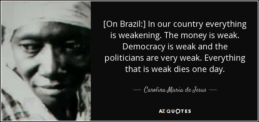 [On Brazil:] In our country everything is weakening. The money is weak. Democracy is weak and the politicians are very weak. Everything that is weak dies one day. - Carolina Maria de Jesus