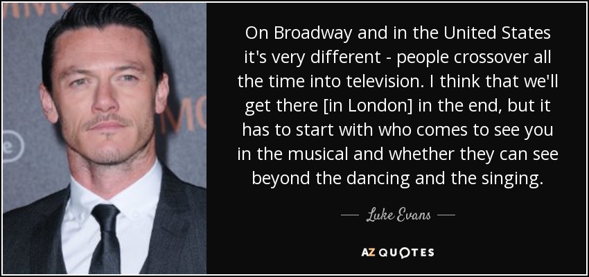On Broadway and in the United States it's very different - people crossover all the time into television. I think that we'll get there [in London] in the end, but it has to start with who comes to see you in the musical and whether they can see beyond the dancing and the singing. - Luke Evans