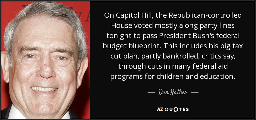 On Capitol Hill, the Republican-controlled House voted mostly along party lines tonight to pass President Bush's federal budget blueprint. This includes his big tax cut plan, partly bankrolled, critics say, through cuts in many federal aid programs for children and education. - Dan Rather