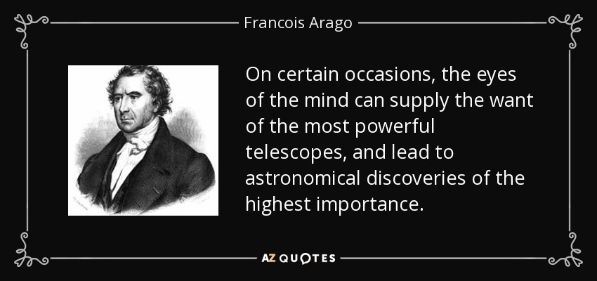 On certain occasions, the eyes of the mind can supply the want of the most powerful telescopes, and lead to astronomical discoveries of the highest importance. - Francois Arago