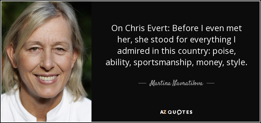 On Chris Evert: Before I even met her, she stood for everything I admired in this country: poise, ability, sportsmanship, money, style. - Martina Navratilova