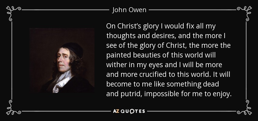 On Christ’s glory I would fix all my thoughts and desires, and the more I see of the glory of Christ, the more the painted beauties of this world will wither in my eyes and I will be more and more crucified to this world. It will become to me like something dead and putrid, impossible for me to enjoy. - John Owen