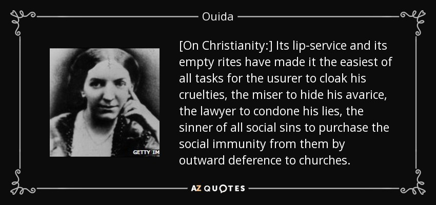 [On Christianity:] Its lip-service and its empty rites have made it the easiest of all tasks for the usurer to cloak his cruelties, the miser to hide his avarice, the lawyer to condone his lies, the sinner of all social sins to purchase the social immunity from them by outward deference to churches. - Ouida