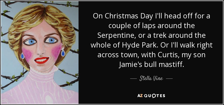 On Christmas Day I'll head off for a couple of laps around the Serpentine, or a trek around the whole of Hyde Park. Or I'll walk right across town, with Curtis, my son Jamie's bull mastiff. - Stella Vine