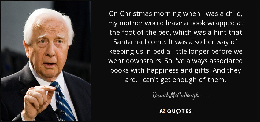 On Christmas morning when I was a child, my mother would leave a book wrapped at the foot of the bed, which was a hint that Santa had come. It was also her way of keeping us in bed a little longer before we went downstairs. So I've always associated books with happiness and gifts. And they are. I can't get enough of them. - David McCullough
