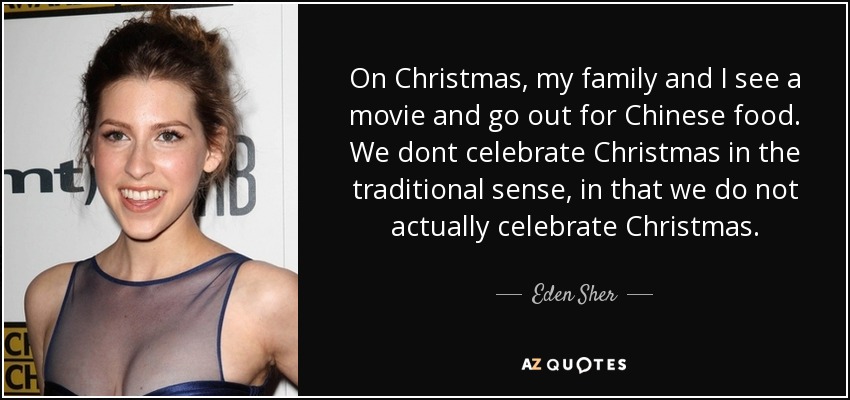 On Christmas, my family and I see a movie and go out for Chinese food. We dont celebrate Christmas in the traditional sense, in that we do not actually celebrate Christmas. - Eden Sher