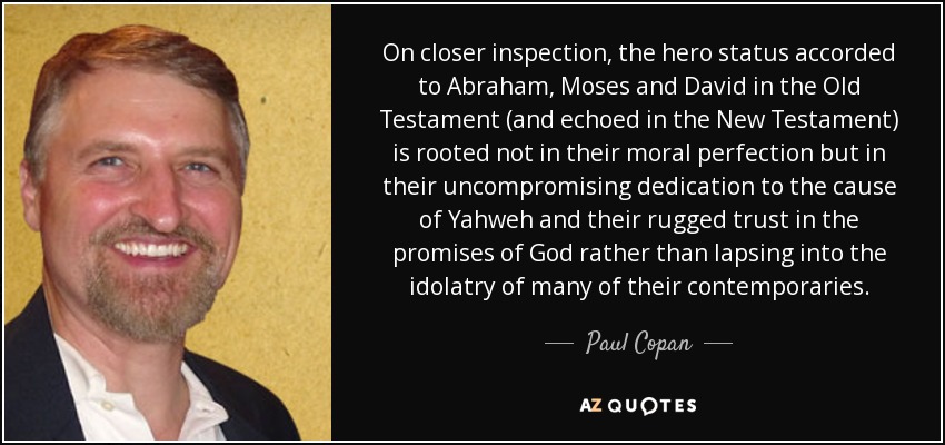 On closer inspection, the hero status accorded to Abraham, Moses and David in the Old Testament (and echoed in the New Testament) is rooted not in their moral perfection but in their uncompromising dedication to the cause of Yahweh and their rugged trust in the promises of God rather than lapsing into the idolatry of many of their contemporaries. - Paul Copan