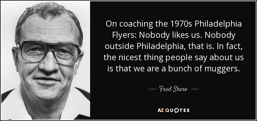 On coaching the 1970s Philadelphia Flyers: Nobody likes us. Nobody outside Philadelphia, that is. In fact, the nicest thing people say about us is that we are a bunch of muggers. - Fred Shero