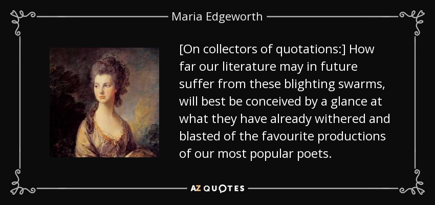 [On collectors of quotations:] How far our literature may in future suffer from these blighting swarms, will best be conceived by a glance at what they have already withered and blasted of the favourite productions of our most popular poets. - Maria Edgeworth