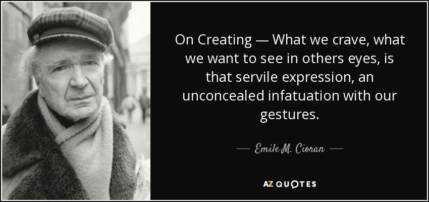 On Creating — What we crave, what we want to see in others eyes, is that servile expression, an unconcealed infatuation with our gestures. - Emile M. Cioran