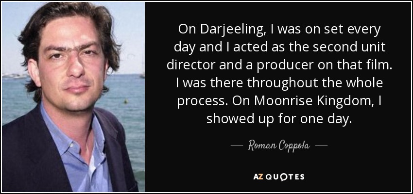 On Darjeeling, I was on set every day and I acted as the second unit director and a producer on that film. I was there throughout the whole process. On Moonrise Kingdom, I showed up for one day. - Roman Coppola