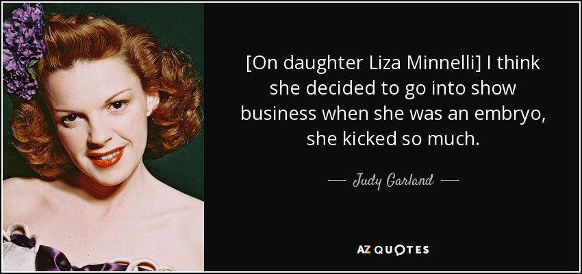 [On daughter Liza Minnelli] I think she decided to go into show business when she was an embryo, she kicked so much. - Judy Garland