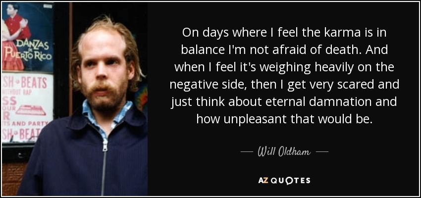On days where I feel the karma is in balance I'm not afraid of death. And when I feel it's weighing heavily on the negative side, then I get very scared and just think about eternal damnation and how unpleasant that would be. - Will Oldham