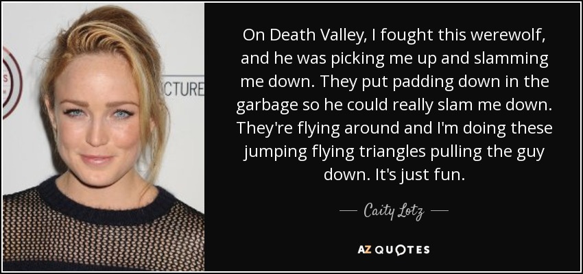 On Death Valley, I fought this werewolf, and he was picking me up and slamming me down. They put padding down in the garbage so he could really slam me down. They're flying around and I'm doing these jumping flying triangles pulling the guy down. It's just fun. - Caity Lotz