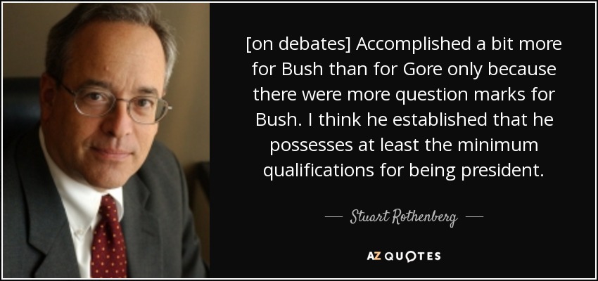 [on debates] Accomplished a bit more for Bush than for Gore only because there were more question marks for Bush. I think he established that he possesses at least the minimum qualifications for being president. - Stuart Rothenberg