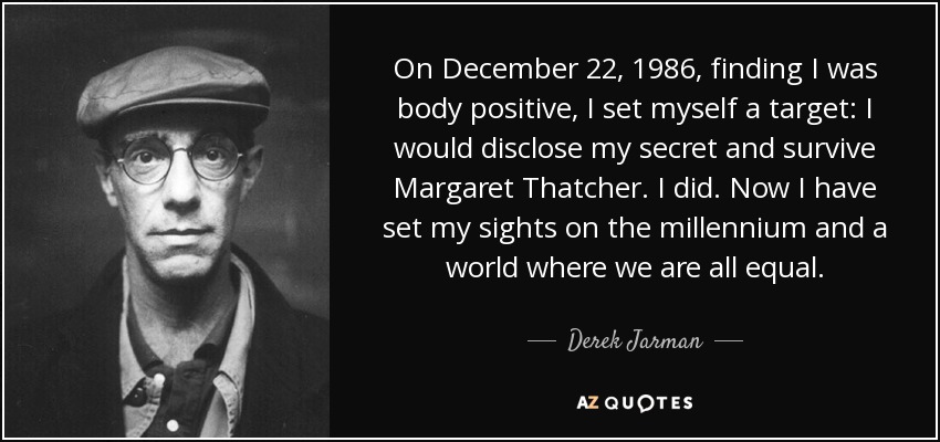 On December 22, 1986, finding I was body positive, I set myself a target: I would disclose my secret and survive Margaret Thatcher. I did. Now I have set my sights on the millennium and a world where we are all equal. - Derek Jarman