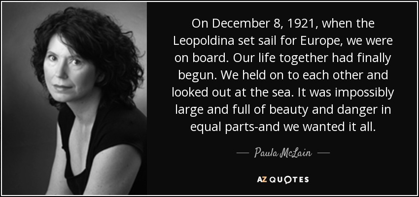 On December 8, 1921, when the Leopoldina set sail for Europe, we were on board. Our life together had finally begun. We held on to each other and looked out at the sea. It was impossibly large and full of beauty and danger in equal parts-and we wanted it all. - Paula McLain