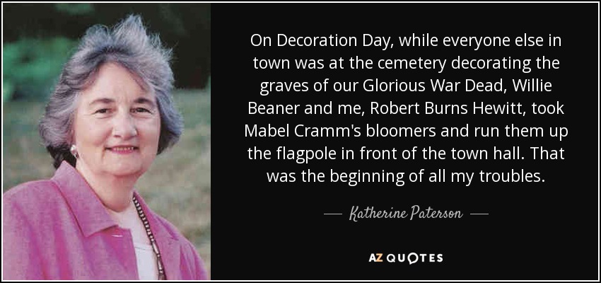 On Decoration Day, while everyone else in town was at the cemetery decorating the graves of our Glorious War Dead, Willie Beaner and me, Robert Burns Hewitt, took Mabel Cramm's bloomers and run them up the flagpole in front of the town hall. That was the beginning of all my troubles. - Katherine Paterson