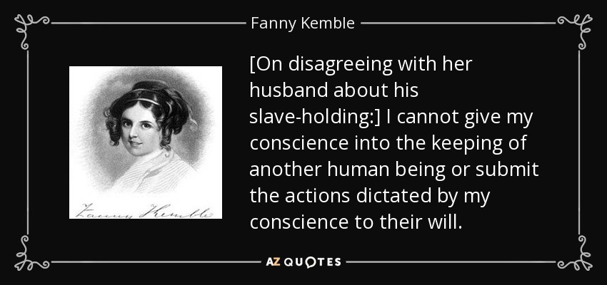 [On disagreeing with her husband about his slave-holding:] I cannot give my conscience into the keeping of another human being or submit the actions dictated by my conscience to their will. - Fanny Kemble
