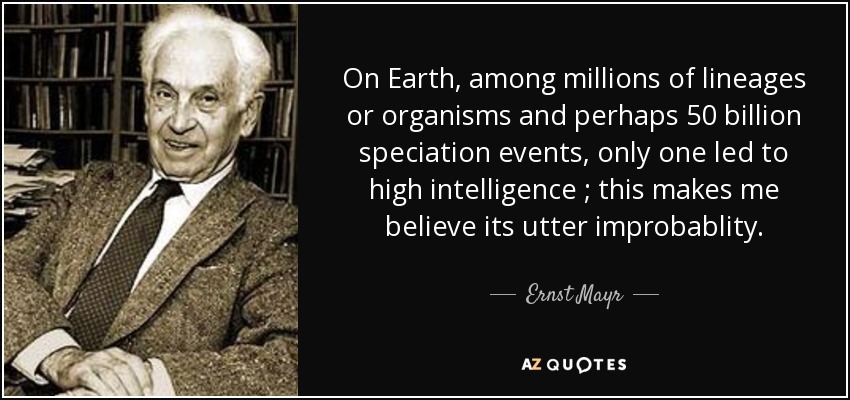 On Earth, among millions of lineages or organisms and perhaps 50 billion speciation events, only one led to high intelligence ; this makes me believe its utter improbablity. - Ernst Mayr