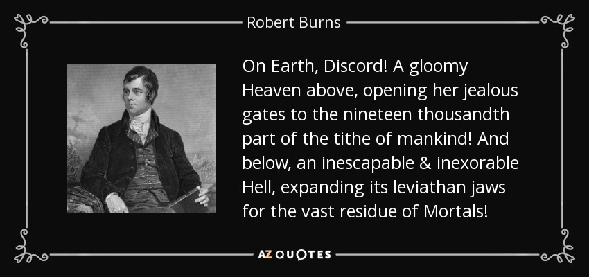 On Earth, Discord! A gloomy Heaven above, opening her jealous gates to the nineteen thousandth part of the tithe of mankind! And below, an inescapable & inexorable Hell, expanding its leviathan jaws for the vast residue of Mortals! - Robert Burns