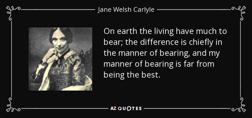 On earth the living have much to bear; the difference is chiefly in the manner of bearing, and my manner of bearing is far from being the best. - Jane Welsh Carlyle