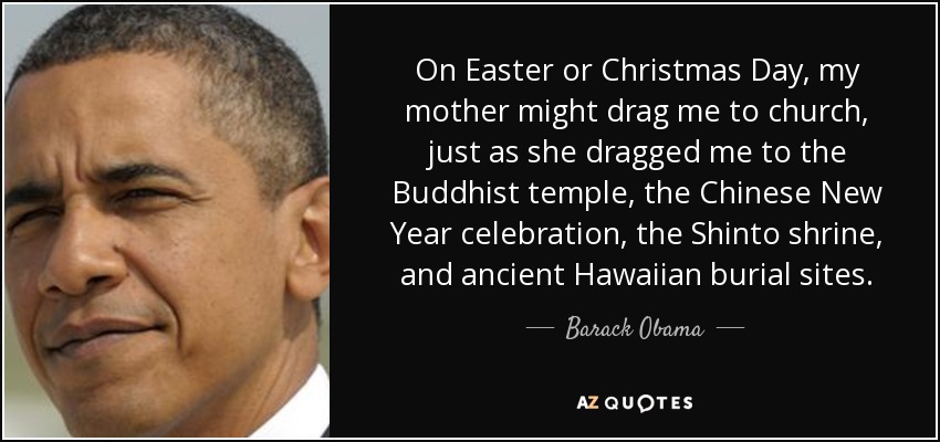 On Easter or Christmas Day, my mother might drag me to church, just as she dragged me to the Buddhist temple, the Chinese New Year celebration, the Shinto shrine, and ancient Hawaiian burial sites. - Barack Obama